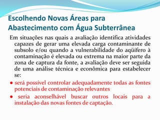 Escolhendo Novas Áreas para
Abastecimento com Água Subterrânea
Em situações nas quais a avaliação identifica atividades
capazes de gerar uma elevada carga contaminante de
subsolo e/ou quando a vulnerabilidade do aqüífero à
contaminação é elevada ou extrema na maior parte da
zona de captura da fonte, a avaliação deve ser seguida
de uma análise técnica e econômica para estabelecer
se:
● será possível controlar adequadamente todas as fontes
potenciais de contaminação relevantes
● seria aconselhável buscar outros locais para a
instalação das novas fontes de captação.

 