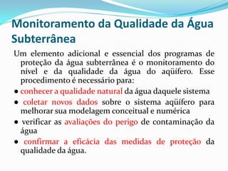 Monitoramento da Qualidade da Água
Subterrânea
Um elemento adicional e essencial dos programas de
proteção da água subterrânea é o monitoramento do
nível e da qualidade da água do aqüífero. Esse
procedimento é necessário para:
● conhecer a qualidade natural da água daquele sistema
● coletar novos dados sobre o sistema aqüífero para
melhorar sua modelagem conceitual e numérica
● verificar as avaliações do perigo de contaminação da
água
● confirmar a eficácia das medidas de proteção da
qualidade da água.

 