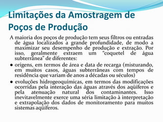 Limitações da Amostragem de
Poços de Produção
A maioria dos poços de produção tem seus filtros ou entradas
de água localizados a grande profundidade, de modo a
maximizar seu desempenho de produção e extração. Por
isso, geralmente extraem um “coquetel de água
subterrânea” de diferentes:
● origens, em termos de área e data de recarga (misturando,
em muitos casos, águas subterrâneas com tempos de
residência que variam de anos a décadas ou séculos)
● evoluções hidrogeoquímicas, em termos das modificações
ocorridas pela interação das águas através dos aqüíferos e
pela atenuação natural dos contaminantes. Isso
inevitavelmente exerce uma séria limitação à interpretação
e extrapolação dos dados de monitoramento para muitos
sistemas aqüíferos.

 