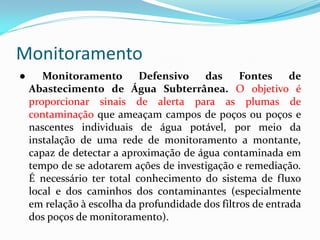 Monitoramento
●

Monitoramento
Defensivo
das
Fontes
de
Abastecimento de Água Subterrânea. O objetivo é
proporcionar sinais de alerta para as plumas de
contaminação que ameaçam campos de poços ou poços e
nascentes individuais de água potável, por meio da
instalação de uma rede de monitoramento a montante,
capaz de detectar a aproximação de água contaminada em
tempo de se adotarem ações de investigação e remediação.
É necessário ter total conhecimento do sistema de fluxo
local e dos caminhos dos contaminantes (especialmente
em relação à escolha da profundidade dos filtros de entrada
dos poços de monitoramento).

 