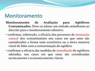 Monitoramento
Monitoramento
de
Avaliação
para
Aqüíferos
Contaminados. Deve-se adotar um método semelhante ao
descrito para o monitoramento ofensivo:
• confirmar, sobretudo, a eficácia dos processos de atenuação
natural dos contaminantes nos casos em que estes são
considerados a forma mais econômica ou a única maneira
viável de lidar com a contaminação do aqüífero
• confirmar a eficácia das medidas de remediação de aqüíferos
adotadas, nos casos em que estas são consideradas
tecnicamente e economicamente viáveis.

 