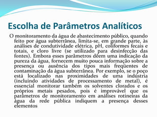 Escolha de Parâmetros Analíticos
O monitoramento da água de abastecimento público, quando
feito por água subterrânea, limita-se, em grande parte, às
análises de condutividade elétrica, pH, coliformes fecais e
totais, e cloro livre (se utilizado para desinfecção das
fontes). Embora esses parâmetros dêem uma indicação da
pureza da água, fornecem muito pouca informação sobre a
presença ou ausência dos tipos mais freqüentes de
contaminação da água subterrânea. Por exemplo, se o poço
está localizado nas proximidades de uma indústria
(incluindo atividades de processamento de metal), é
essencial monitorar também os solventes clorados e os
próprios metais pesados, pois é improvável que os
parâmetros de monitoramento em análises rotineiras da
água da rede pública indiquem a presença desses
elementos

 