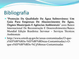 Bibliografia
 “Proteção Da Qualidade Da Água Subterrânea: Um

Guia Para Empresas De Abastecimento De Água,
Órgãos Municipais E Agências Ambientais” 2002 Banco
Internacional De Reconstrução E Desenvolvimento/Banco
Mundial Edição Brasileira: Servmar – Serviços Técnicos
Ambientais
 http://www.cetesb.sp.gov.br/areas-contaminadas/O-ques%EF%BF%BDo-%EF%BF%BDreas-Contaminadas/1-Oque-s%EF%BF%BDo-%C3%81reas-Contaminadas

 