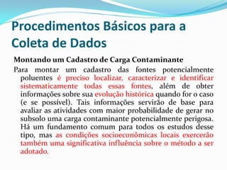 Procedimentos Básicos para a
Coleta de Dados
Montando um Cadastro de Carga Contaminante
Para montar um cadastro das fontes potencialmente
poluentes é preciso localizar, caracterizar e identificar
sistematicamente todas essas fontes, além de obter
informações sobre sua evolução histórica quando for o caso
(e se possível). Tais informações servirão de base para
avaliar as atividades com maior probabilidade de gerar no
subsolo uma carga contaminante potencialmente perigosa.
Há um fundamento comum para todos os estudos desse
tipo, mas as condições socioeconômicas locais exercerão
também uma significativa influência sobre o método a ser
adotado.

 