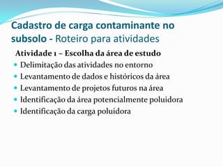 Cadastro de carga contaminante no
subsolo - Roteiro para atividades
Atividade 1 – Escolha da área de estudo
 Delimitação das atividades no entorno
 Levantamento de dados e históricos da área
 Levantamento de projetos futuros na área
 Identificação da área potencialmente poluidora
 Identificação da carga poluidora

 