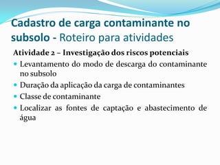 Cadastro de carga contaminante no
subsolo - Roteiro para atividades
Atividade 2 – Investigação dos riscos potenciais
 Levantamento do modo de descarga do contaminante
no subsolo
 Duração da aplicação da carga de contaminantes
 Classe de contaminante
 Localizar as fontes de captação e abastecimento de
água

 