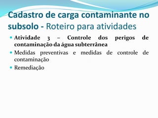 Cadastro de carga contaminante no
subsolo - Roteiro para atividades
 Atividade

3 – Controle dos perigos de
contaminação da água subterrânea
 Medidas preventivas e medidas de controle de
contaminação
 Remediação

 