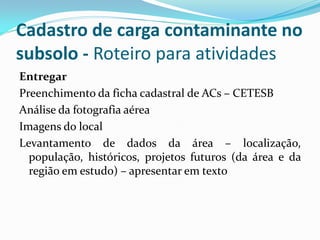 Cadastro de carga contaminante no
subsolo - Roteiro para atividades
Entregar
Preenchimento da ficha cadastral de ACs – CETESB
Análise da fotografia aérea
Imagens do local
Levantamento de dados da área – localização,
população, históricos, projetos futuros (da área e da
região em estudo) – apresentar em texto

 