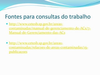 Fontes para consultas do trabalho
 http://www.cetesb.sp.gov.br/areas-

contaminadas/manual-de-gerenciamento-de-ACs/7Manual-de-Gerenciamento-das-ACs
 http://www.cetesb.sp.gov.br/areas-

contaminadas/relacoes-de-areas-contaminadas/15publicacoes

 