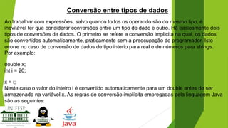 Conversão entre tipos de dados
Ao trabalhar com expressões, salvo quando todos os operando são do mesmo tipo, é
inevitável ter que considerar conversões entre um tipo de dado e outro. Há basicamente dois
tipos de conversões de dados. O primeiro se refere a conversão implicita na qual, os dados
são convertidos automaticamente, praticamente sem a preocupação do programador. Isto
ocorre no caso de conversão de dados de tipo interio para real e de números para strings.
Por exemplo:
double x;
int i = 20;
x = i;
Neste caso o valor do inteiro i é convertido automaticamente para um double antes de ser
armazenado na variável x. As regras de conversão implícita empregadas pela linguagem Java
são as seguintes:

 