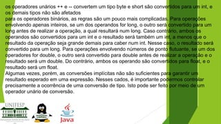 os operadores unários ++ e -- convertem um tipo byte e short são convertidos para um int, e
os demais tipos não são afetados
para os operadores binários, as regras são um pouco mais complicadas. Para operações
envolvendo apenas inteiros, se um dos operandos for long, o outro será convertido para um
long antes de realizar a operação, a qual resultará num long. Caso contrário, ambos os
operandos são convertidos para um int e o resultado será também um int, a menos que o
resultado da operação seja grande demais para caber num int. Nesse caso, o resultado será
convertido para um long. Para operações envolvendo números de ponto flutuante, se um dos
operadores for double, o outro será convertido para double antes de realizar a operação e o
resultado será um double. Do contrário, ambos os operando são convertidos para float, e o
resultado será um float.
Algumas vezes, porém, as conversões implícitas não são suficientes para garantir um
resultado esperado em uma expressão. Nesses cados, é importante podermos controlar
precisamente a ocorrência de uma conversão de tipo. Isto pode ser feito por meio de um
operador unário de conversão.

 