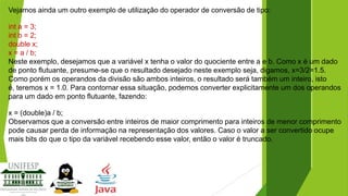 Vejamos ainda um outro exemplo de utilização do operador de conversão de tipo:
int a = 3;
int b = 2;
double x;
x = a / b;
Neste exemplo, desejamos que a variável x tenha o valor do quociente entre a e b. Como x é um dado
de ponto flutuante, presume-se que o resultado desejado neste exemplo seja, digamos, x=3/2=1.5.
Como porém os operandos da divisão são ambos inteiros, o resultado será também um inteiro, isto
é, teremos x = 1.0. Para contornar essa situação, podemos converter explicitamente um dos operandos
para um dado em ponto flutuante, fazendo:
x = (double)a / b;
Observamos que a conversão entre inteiros de maior comprimento para inteiros de menor comprimento
pode causar perda de informação na representação dos valores. Caso o valor a ser convertido ocupe
mais bits do que o tipo da variável recebendo esse valor, então o valor é truncado.

 