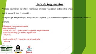Lista de Argumentos
A lista de argumentos é a lista de valores que o método vai precisar, obdecendo a sintaxe
[tipo 1] [nome 1], [tipo 2] [nome 2], ...
onde [tipo ?] é a especificação do tipo de dado e [nome ?] é um identificador pelo qual o parâmetro é conhecido.
Exemplo:
// Classe de numeros complexos
class Complexo {
double x=1, y=1; /* parte real e complexo, respectivamnte
public double Re() { // retorna a parte real
return x;
}
public double Im() { /retorna a parte imaginaria
return y;
}

 