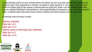 A especificação public de uma variável dentro da classe, faz com que este variável seja acessado de
qualquer lugar. Para especificar a variável i do objeto k, basta escrever k.i. Em geral, a variável [var]
dentro do objeto [obj] do tipo classe e referenciado por [obj].[var]. Note o uso de especificação static
para os métodos MudaInt() e MudaInteiro(). Esta especificação é necessaria, pois o método principal é
static, e método static não pode chamar outros métodos da mesma classe que não seja static.

O exemplo acima fornece a saída:

Valores originais:
Valor de i e 2
Valor de n e 3
Valores apos a chamada dos metodos:
Valor de i e 2
Valor de n e 5

 