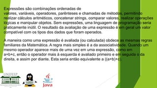 Expressões são combinações ordenadas de
valores, variáveis, operadores, parênteses e chamadas de métodos, permitindo
realizar cálculos aritméticos, concatenar strings, comparar valores, realizar operações
lógicas e manipular objetos. Sem expressões, uma linguagem de programação seria
praticamente inútil. O resultado da avaliação de uma expressão é em geral um valor
compatível com os tipos dos dados que foram operados.
A maneira como uma expressão é avaliada (ou calculada) obdece as mesmas regras
familiares da Matemática. A regra mais simples é a da associatividade. Quando um
mesmo operador aparece mais de uma vez em uma expressão, como em
a+b+c, então o operador mais à esquerda é avaliado primeiro e em seguida o da
direita, e assim por diante. Esta seria então equivalente a ((a+b)+c).

 