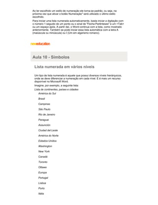 Ao ter escolhido um estilo de numeração ele torna-se padrão, ou seja, na
próxima vez que ativar o botão Numeração" será utilizado o último estilo
escolhido.
Para iniciar uma lista numerada automaticamente, basta iniciar a digitação com
o número 1 seguido de um ponto ou o sinal de "Fecha Parênteses" e um <Tab>
ou um espaço após. A partir daí, o Word continua com a lista, como mostrado
anteriormente. Também se pode iniciar essa lista automática com a letra A
(maiúscula ou minúscula) ou I (Um em algarismo romano).

Aula 10 - Símbolos
Lista numerada em vários níveis
Um tipo de lista numerada é aquele que possui diversos níveis hierárquicos,
onde se deve diferenciar a numeração em cada nível. E é mais um recurso
disponível no Microsoft Word.
Imagine, por exemplo, a seguinte lista:
Lista de continentes, países e cidades
América do Sul
Brasil
Campinas
São Paulo
Rio de Janeiro
Paraguai
Assunción
Ciudad del Leste
América do Norte
Estados Unidos
Washington
New York
Canadá
Toronto
Ottawa
Europa
Portugal
Lisboa
Porto
Itália

 