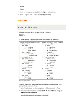 Roma
Turim
inicie um novo documento do Word e digite o texto anterior;
salve o arquivo com o nome Lista de Continentes

Aula 10 - Símbolos
Lista numerada em vários níveis
(cont.)
faça com que o texto digitado fique como mostra os exemplos:

Exemplo de Vários Níveis
Observe que possui três níveis com numerações independentes. Para
criar um texto nesses moldes:
selecione todos os continentes, paises e cidades, exceto o título;
clique na seta para baixo do botão Lista de Vários Níveis, no grupo
Parágrafo, na guia Início;
selecione a opção de numeração endentada.

 