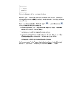 Numeração com vários níveis endentada
Perceba que a numeração aplicada ainda não tem "níveis", por isso os
números ficaram de 1 a 22. Precisará, então, alterar o nível dos países e
das cidades.
Para isso utilize os botões Diminuir recuo
do grupo Parágrafo, na guia Início:

e Aumentar recuo

clique no primeiro país e depois dê um clique no botão Aumentar
recuo ou pressione a tecla <Tab>;
repita esse procedimento para todos os países;
agora clique na primeira cidade e depois dê dois cliques no botão
Aumentar recuo ou pressione a tecla <Tab> duas vezes;
repita esse procedimento para todas as cidades.
Se for necessário "voltar" algum tópico basta utilizar o botão Diminuir
recuo ou, pressionar a combinação de teclas <Shift> + <Tab>.

,

 