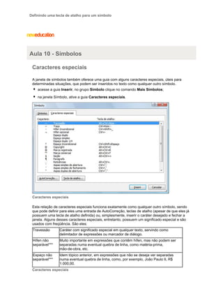 Definindo uma tecla de atalho para um símbolo

Aula 10 - Símbolos
Caracteres especiais
A janela de símbolos também oferece uma guia com alguns caracteres especiais, úteis para
determinadas situações, que podem ser inseridos no texto como qualquer outro símbolo.
acesse a guia Inserir, no grupo Símbolo clique no comando Mais Símbolos;
na janela Símbolo, ative a guia Caracteres especiais.

Caracteres especiais
Esta relação de caracteres especiais funciona exatamente como qualquer outro símbolo, sendo
que pode definir para eles uma entrada de AutoCorreção, teclas de atalho (apesar de que eles já
possuem uma tecla de atalho definida) ou, simplesmente, inserir o caráter desejado e fechar a
janela. Alguns desses caracteres especiais, entretanto, possuem um significado especial e são
usados com freqüência. São eles:
Travessão

Caráter com significado especial em qualquer texto, servindo como
delimitador de expressões ou marcador de diálogo.

Hífen não
separável***

Muito importante em expressões que contêm hífen, mas não podem ser
separadas numa eventual quebra de linha, como matéria-prima,
mão-de-obra, etc.

Espaço não
separável***

Idem tópico anterior, em expressões que não se deseja ver separadas
numa eventual quebra de linha, como, por exemplo, João Paulo II, R$
1.000,00.

Caracteres especiais

 