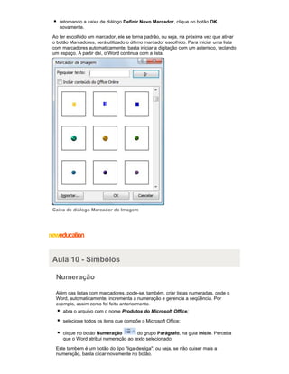 retornando a caixa de diálogo Definir Novo Marcador, clique no botão OK
novamente.
Ao ter escolhido um marcador, ele se torna padrão, ou seja, na próxima vez que ativar
o botão Marcadores, será utilizado o último marcador escolhido. Para iniciar uma lista
com marcadores automaticamente, basta iniciar a digitação com um asterisco, teclando
um espaço. A partir daí, o Word continua com a lista.

Caixa de diálogo Marcador de Imagem

Aula 10 - Símbolos
Numeração
Além das listas com marcadores, pode-se, também, criar listas numeradas, onde o
Word, automaticamente, incrementa a numeração e gerencia a seqüência. Por
exemplo, assim como foi feito anteriormente.
abra o arquivo com o nome Produtos do Microsoft Office;
selecione todos os itens que compõe o Microsoft Office;
clique no botão Numeração
do grupo Parágrafo, na guia Início. Perceba
que o Word atribui numeração ao texto selecionado.
Este também é um botão do tipo "liga-desliga", ou seja, se não quiser mais a
numeração, basta clicar novamente no botão.

 