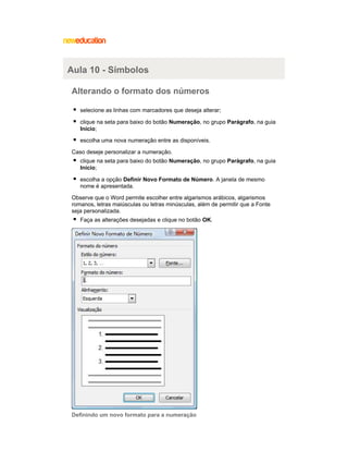 Aula 10 - Símbolos
Alterando o formato dos números
selecione as linhas com marcadores que deseja alterar;
clique na seta para baixo do botão Numeração, no grupo Parágrafo, na guia
Início;
escolha uma nova numeração entre as disponíveis.
Caso deseje personalizar a numeração.
clique na seta para baixo do botão Numeração, no grupo Parágrafo, na guia
Início;
escolha a opção Definir Novo Formato de Número. A janela de mesmo
nome é apresentada.
Observe que o Word permite escolher entre algarismos arábicos, algarismos
romanos, letras maiúsculas ou letras minúsculas, além de permitir que a Fonte
seja personalizada.
Faça as alterações desejadas e clique no botão OK.

Definindo um novo formato para a numeração

 