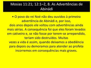 Mosias 11:21; 12:1–2, 8. As Advertências de
Abinádi
• O povo do rei Noé não deu ouvidos à primeira
advertência de Abinádi e, por isso,
dois anos depois ele voltou com advertências ainda
mais sérias. A consequência foi que eles foram levados
em cativeiro e, se não fosse por terem-se arrependido,
teriam sido destruídos. Muitas
vezes a vida é assim, quando deixamos a obediência
para depois ou demoramos para atender ao profeta
incorremos em consequências mais graves.
 