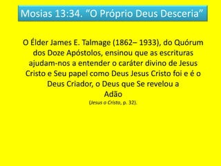 Mosias 13:34. “O Próprio Deus Desceria”
O Élder James E. Talmage (1862– 1933), do Quórum
dos Doze Apóstolos, ensinou que as escrituras
ajudam-nos a entender o caráter divino de Jesus
Cristo e Seu papel como Deus Jesus Cristo foi e é o
Deus Criador, o Deus que Se revelou a
Adão
(Jesus o Cristo, p. 32).
 