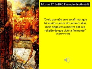 Mosias 17:6–20 O Exemplo de Abinádi
“Creio que não erro ao afirmar que
há muitos santos dos últimos dias
mais dispostos a morrer por sua
religião do que vivê-la fielmente”
Brigham Young
 