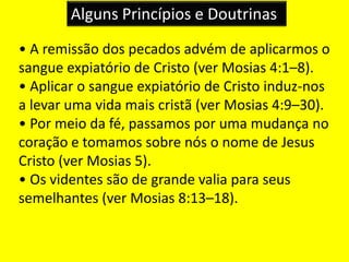Alguns Princípios e Doutrinas
• A remissão dos pecados advém de aplicarmos o
sangue expiatório de Cristo (ver Mosias 4:1–8).
• Aplicar o sangue expiatório de Cristo induz-nos
a levar uma vida mais cristã (ver Mosias 4:9–30).
• Por meio da fé, passamos por uma mudança no
coração e tomamos sobre nós o nome de Jesus
Cristo (ver Mosias 5).
• Os videntes são de grande valia para seus
semelhantes (ver Mosias 8:13–18).
 