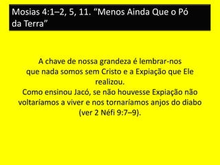 Mosias 4:1–2, 5, 11. “Menos Ainda Que o Pó
da Terra”
A chave de nossa grandeza é lembrar-nos
que nada somos sem Cristo e a Expiação que Ele
realizou.
Como ensinou Jacó, se não houvesse Expiação não
voltaríamos a viver e nos tornaríamos anjos do diabo
(ver 2 Néfi 9:7–9).
 