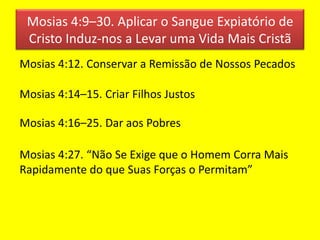Mosias 4:9–30. Aplicar o Sangue Expiatório de
Cristo Induz-nos a Levar uma Vida Mais Cristã
Mosias 4:12. Conservar a Remissão de Nossos Pecados
Mosias 4:14–15. Criar Filhos Justos
Mosias 4:16–25. Dar aos Pobres
Mosias 4:27. “Não Se Exige que o Homem Corra Mais
Rapidamente do que Suas Forças o Permitam”
 