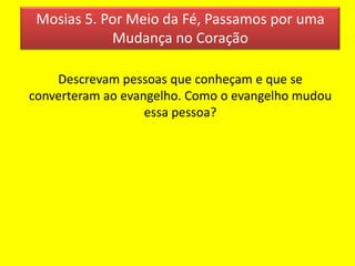 Mosias 5. Por Meio da Fé, Passamos por uma
Mudança no Coração
Descrevam pessoas que conheçam e que se
converteram ao evangelho. Como o evangelho mudou
essa pessoa?
 