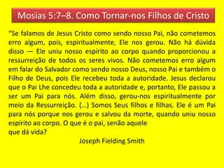Mosias 5:7–8. Como Tornar-nos Filhos de Cristo
“Se falamos de Jesus Cristo como sendo nosso Pai, não cometemos
erro algum, pois, espiritualmente, Ele nos gerou. Não há dúvida
disso — Ele uniu nosso espírito ao corpo quando proporcionou a
ressurreição de todos os seres vivos. Não cometemos erro algum
em falar do Salvador como sendo nosso Deus, nosso Pai e também o
Filho de Deus, pois Ele recebeu toda a autoridade. Jesus declarou
que o Pai Lhe concedeu toda a autoridade e, portanto, Ele passou a
ser um Pai para nós. Além disso, gerou-nos espiritualmente por
meio da Ressurreição. (…) Somos Seus filhos e filhas. Ele é um Pai
para nós porque nos gerou e salvou da morte, quando uniu nosso
espírito ao corpo. O que é o pai, senão aquele
que dá vida?
Joseph Fielding Smith
 