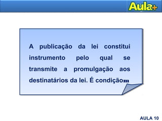 10
A publicação da lei constitui
instrumento pelo qual se
transmite a promulgação aos
destinatários da lei. É condiçãom
AULA 10
 