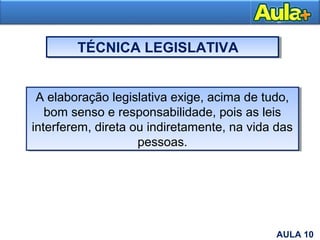 TÉCNICA LEGISLATIVA
A elaboração legislativa exige, acima de tudo,
bom senso e responsabilidade, pois as leis
interferem, direta ou indiretamente, na vida das
pessoas.
A elaboração legislativa exige, acima de tudo,
bom senso e responsabilidade, pois as leis
interferem, direta ou indiretamente, na vida das
pessoas.
11AULA 10
 