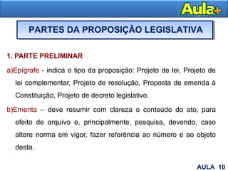 1. PARTE PRELIMINAR
a)Epígrafe - indica o tipo da proposição: Projeto de lei, Projeto de
lei complementar, Projeto de resolução, Proposta de emenda à
Constituição, Projeto de decreto legislativo.
b)Ementa – deve resumir com clareza o conteúdo do ato, para
efeito de arquivo e, principalmente, pesquisa, devendo, caso
altere norma em vigor, fazer referência ao número e ao objeto
desta.
13
PARTES DA PROPOSIÇÃO LEGISLATIVA
AULA 10
 