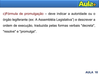 14
c)Fórmula de promulgação – deve indicar a autoridade ou o
órgão legiferante (ex: A Assembléia Legislativa”) e descrever a
ordem de execução, traduzida pelas formas verbais "decreta",
"resolve" e "promulga".
AULA 10
 