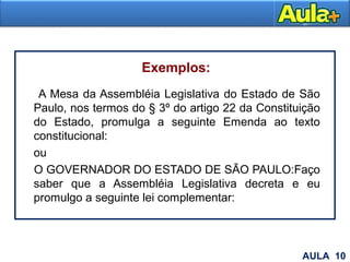 Exemplos:
A Mesa da Assembléia Legislativa do Estado de São
Paulo, nos termos do § 3º do artigo 22 da Constituição
do Estado, promulga a seguinte Emenda ao texto
constitucional:
ou
O GOVERNADOR DO ESTADO DE SÃO PAULO:Faço
saber que a Assembléia Legislativa decreta e eu
promulgo a seguinte lei complementar:
15AULA 10
 