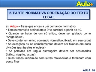 2. PARTE NORMATIVA ORDENAÇÃO DO TEXTO
LEGAL
16
a) Artigo – frase que encerra um comando normativo.
• Tem numeração ordinal até o 9º e cardinal a partir do 10.
• Quando se tratar de um só artigo, deve ser grafado como
“Artigo único”.
• Deve conter um único comando normativo, fixado em seu caput
• As exceções ou os complementos devem ser fixadas em suas
divisões (parágrafos e incisos)
• As palavras em língua estrangeira devem ser destacadas
(itálico, negrito, aspas)
• Suas frases iniciam-se com letras maiúsculas e terminam com
ponto final
AULA 10
 