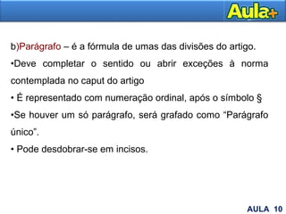 17
b)Parágrafo – é a fórmula de umas das divisões do artigo.
•Deve completar o sentido ou abrir exceções à norma
contemplada no caput do artigo
• É representado com numeração ordinal, após o símbolo §
•Se houver um só parágrafo, será grafado como “Parágrafo
único”.
• Pode desdobrar-se em incisos.
AULA 10
 