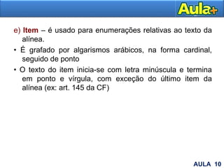 e) Item – é usado para enumerações relativas ao texto da
alínea.
• É grafado por algarismos arábicos, na forma cardinal,
seguido de ponto
• O texto do item inicia-se com letra minúscula e termina
em ponto e vírgula, com exceção do último item da
alínea (ex: art. 145 da CF)
19AULA 10
 