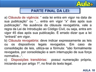 20
PARTE FINAL DA LEI:
a) Cláusula de vigência: “ esta lei entra em vigor na data de
sua publicação” ou “... entra em vigor “x” dias após sua
publicação”. Na ausência da cláusula revogatória, vale a
regra da Lei de Introdução ao Código Civil, ou seja, entra em
vigor 45 dias após sua publicação. É errado dizer que a lei
“entrará” em vigor.
b) Cláusula revogatória: deve indicar expressamente as leis
ou os dispositivos legais revogados. Em caso de
consolidação de leis, utiliza-se a fórmula: "são formalmente
revogados, por consolidação e sem interrupção de sua força
normativa...“.
c) Disposições transitórias: possui numeração própria,
iniciando-se por artigo 1º, no final do texto legal.
AULA 10
 