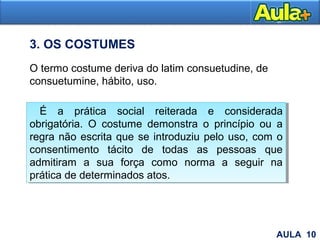 21
O termo costume deriva do latim consuetudine, de
consuetumine, hábito, uso.
É a prática social reiterada e considerada
obrigatória. O costume demonstra o princípio ou a
regra não escrita que se introduziu pelo uso, com o
consentimento tácito de todas as pessoas que
admitiram a sua força como norma a seguir na
prática de determinados atos.
É a prática social reiterada e considerada
obrigatória. O costume demonstra o princípio ou a
regra não escrita que se introduziu pelo uso, com o
consentimento tácito de todas as pessoas que
admitiram a sua força como norma a seguir na
prática de determinados atos.
3. OS COSTUMES
AULA 10
 