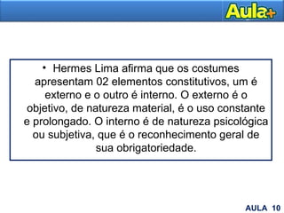 • Hermes Lima afirma que os costumes
apresentam 02 elementos constitutivos, um é
externo e o outro é interno. O externo é o
objetivo, de natureza material, é o uso constante
e prolongado. O interno é de natureza psicológica
ou subjetiva, que é o reconhecimento geral de
sua obrigatoriedade.
AULA 1AULA 10
 