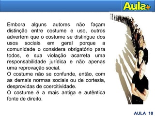 Embora alguns autores não façam
distinção entre costume e uso, outros
advertem que o costume se distingue dos
usos sociais em geral porque a
comunidade o considera obrigatório para
todos, e sua violação acarreta uma
responsabilidade jurídica e não apenas
uma reprovação social.
O costume não se confunde, então, com
as demais normas sociais ou de cortesia,
desprovidas de coercitividade.
O costume é a mais antiga e autêntica
fonte de direito.
23AULA 10
 