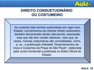 24
DIREITO CONSUETUDINÁRIO
OU COSTUMEIRO
Ao conjunto das normas costumeiras em vigor num
Estado, convencionou-se chamar direito costumeiro,
também denominado direito não-escrito, expressão
esta que não tem caráter absoluto, visto que, às
vezes, normas costumeiras são consolidadas, como,
p. ex., a publicação intitulada "Assentamentos de
Usos e Costumes da Praça de São Paulo", elaborada
pela Junta Comercial e publicada no Diário Oficial do
Estado.
AULA 10
 