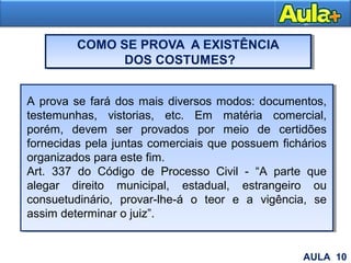 COMO SE PROVA A EXISTÊNCIA
DOS COSTUMES?
26
A prova se fará dos mais diversos modos: documentos,
testemunhas, vistorias, etc. Em matéria comercial,
porém, devem ser provados por meio de certidões
fornecidas pela juntas comerciais que possuem fichários
organizados para este fim.
Art. 337 do Código de Processo Civil - “A parte que
alegar direito municipal, estadual, estrangeiro ou
consuetudinário, provar-lhe-á o teor e a vigência, se
assim determinar o juiz”.
AULA 10
 