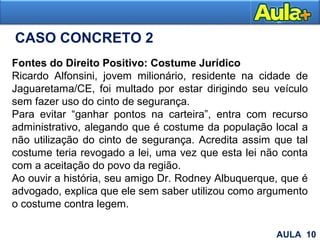 27
Fontes do Direito Positivo: Costume Jurídico
Ricardo Alfonsini, jovem milionário, residente na cidade de
Jaguaretama/CE, foi multado por estar dirigindo seu veículo
sem fazer uso do cinto de segurança.
Para evitar “ganhar pontos na carteira”, entra com recurso
administrativo, alegando que é costume da população local a
não utilização do cinto de segurança. Acredita assim que tal
costume teria revogado a lei, uma vez que esta lei não conta
com a aceitação do povo da região.
Ao ouvir a história, seu amigo Dr. Rodney Albuquerque, que é
advogado, explica que ele sem saber utilizou como argumento
o costume contra legem.
CASO CONCRETO 2
AULA 10
 