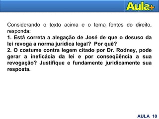 28
Considerando o texto acima e o tema fontes do direito,
responda:
1. Está correta a alegação de José de que o desuso da
lei revoga a norma jurídica legal? Por quê?
2. O costume contra legem citado por Dr. Rodney, pode
gerar a ineficácia da lei e por conseqüência a sua
revogação? Justifique e fundamente juridicamente sua
resposta.
AULA 10
 