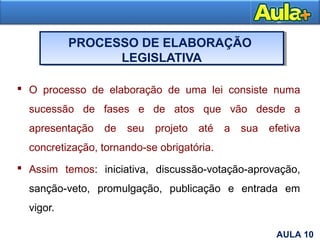 PROCESSO DE ELABORAÇÃO
LEGISLATIVA
 O processo de elaboração de uma lei consiste numa
sucessão de fases e de atos que vão desde a
apresentação de seu projeto até a sua efetiva
concretização, tornando-se obrigatória.
 Assim temos: iniciativa, discussão-votação-aprovação,
sanção-veto, promulgação, publicação e entrada em
vigor.
3AULA 10
 